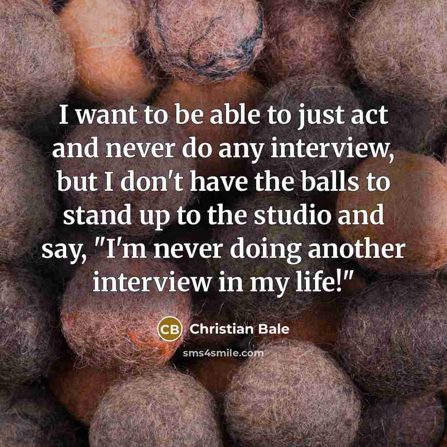 “I want to be able to just act and never do any interview, but I don't have the balls to stand up to the studio and say, "I'm never doing another interview in my life!"” quote by Christian Bale