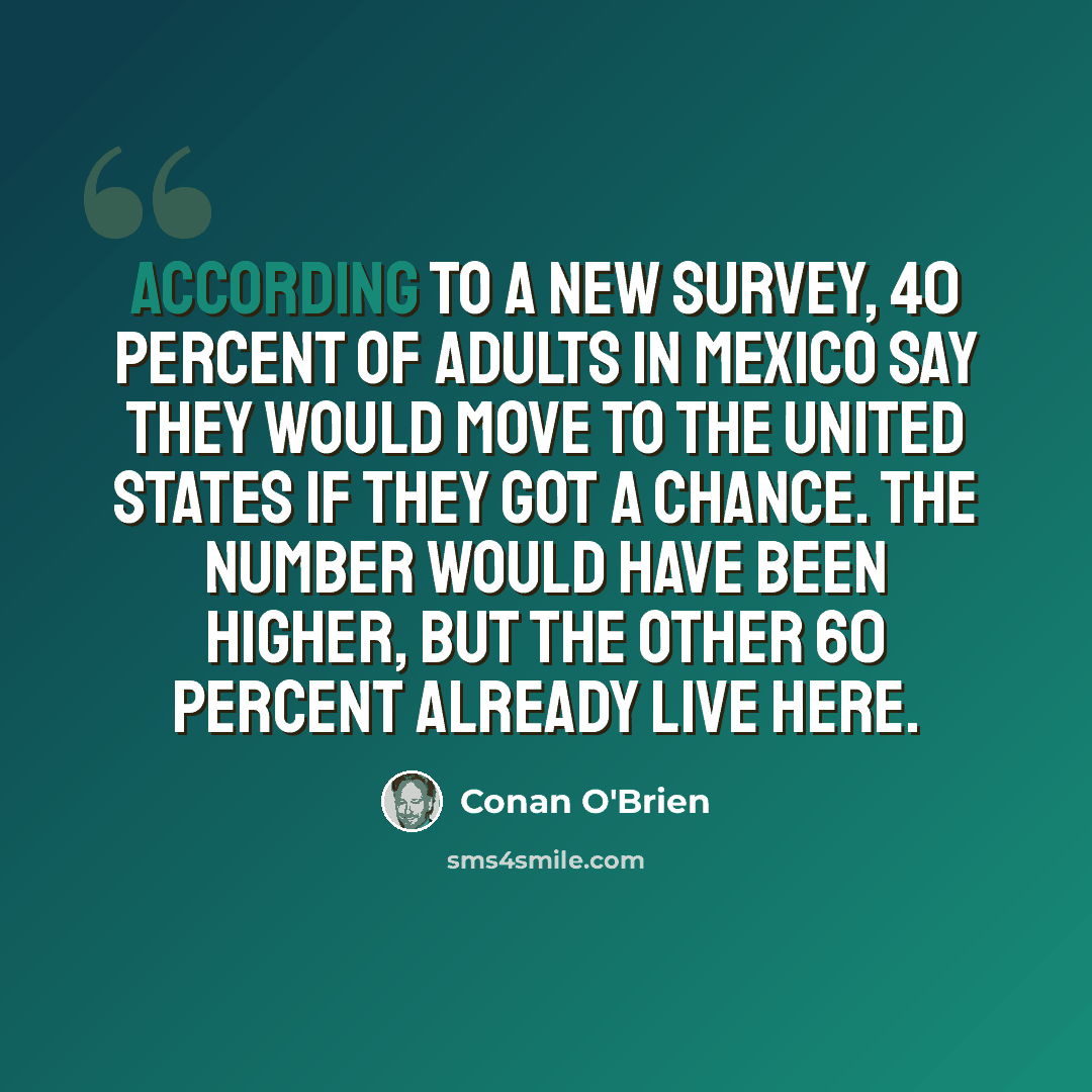 “According to a new survey, 40 percent of adults in Mexico say they would move to the United States if they got a chance. The number would have been higher, but the other 60 percent already live here.” quote by Conan O'Brien