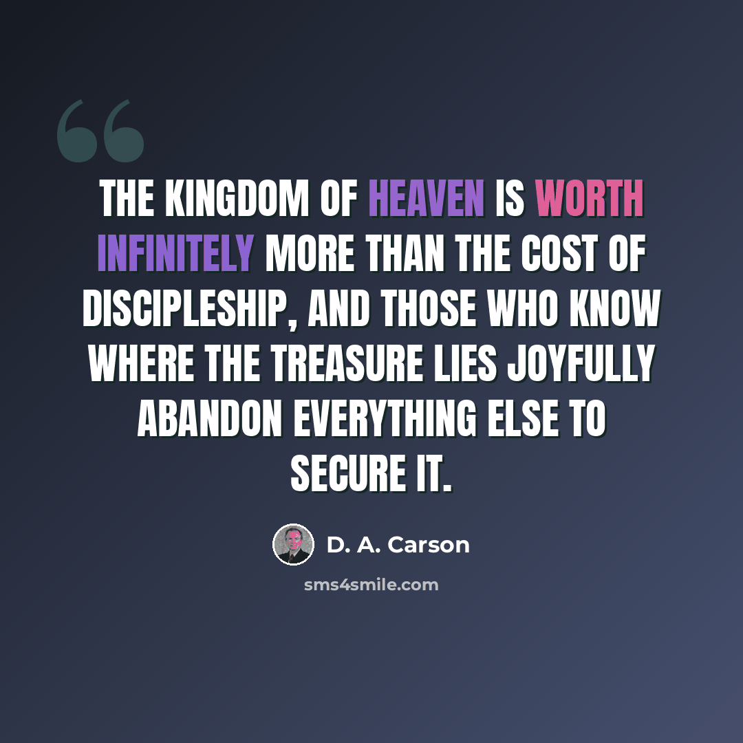 “The kingdom of heaven is worth infinitely more than the cost of discipleship, and those who know where the treasure lies joyfully abandon everything else to secure it.” quote by D. A. Carson