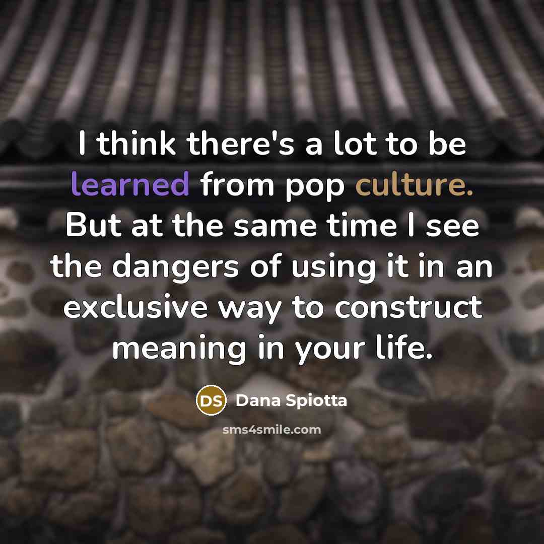 “I think there's a lot to be learned from pop culture. But at the same time I see the dangers of using it in an exclusive way to construct meaning in your life.” quote by Dana Spiotta