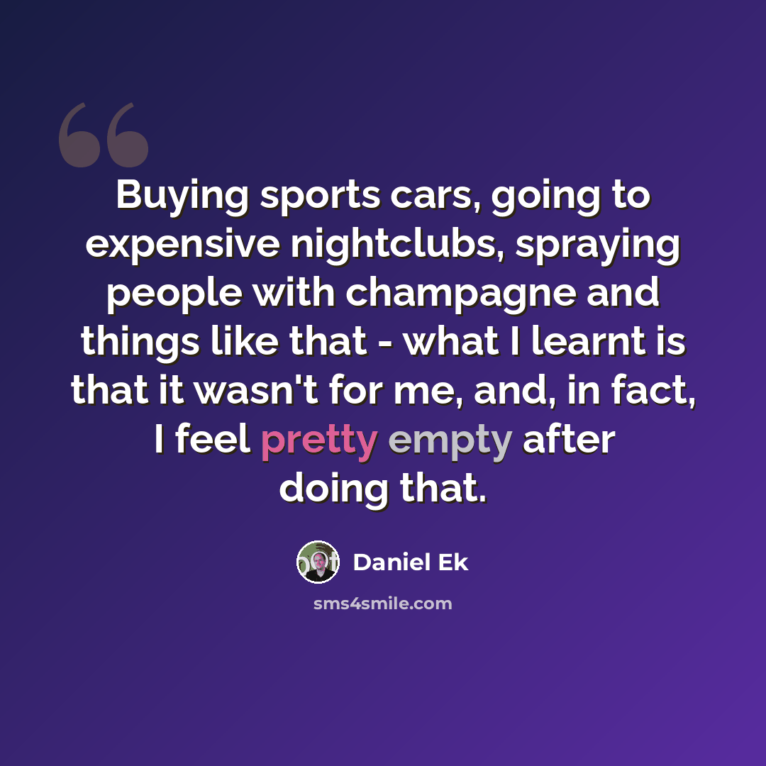“Buying sports cars, going to expensive nightclubs, spraying people with champagne and things like that - what I learnt is that it wasn't for me, and, in fact, I feel pretty empty after doing that.” quote by Daniel Ek