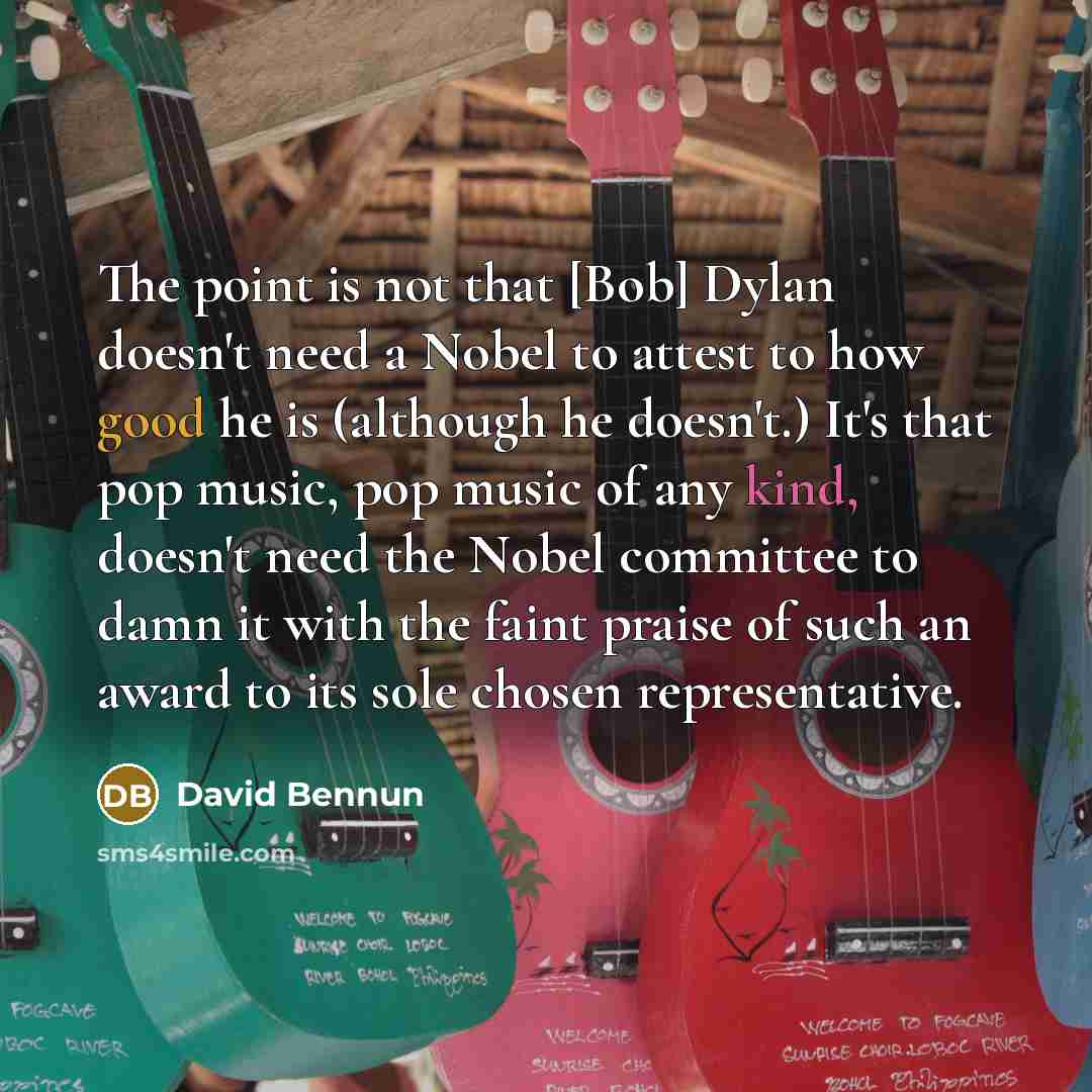 “The point is not that [Bob] Dylan doesn't need a Nobel to attest to how good he is (although he doesn't.) It's that pop music, pop music of any kind, doesn't need the Nobel committee to damn it with the faint praise of such an award to its sole chosen representative.” quote by David Bennun