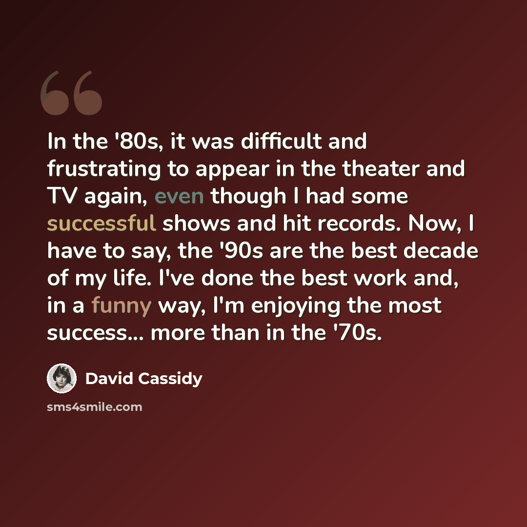 “In the '80s, it was difficult and frustrating to appear in the theater and TV again, even though I had some successful shows and hit records. Now, I have to say, the '90s are the best decade of my life. I've done the best work and, in a funny way, I'm enjoying the most success... more than in the…” quote by David Cassidy