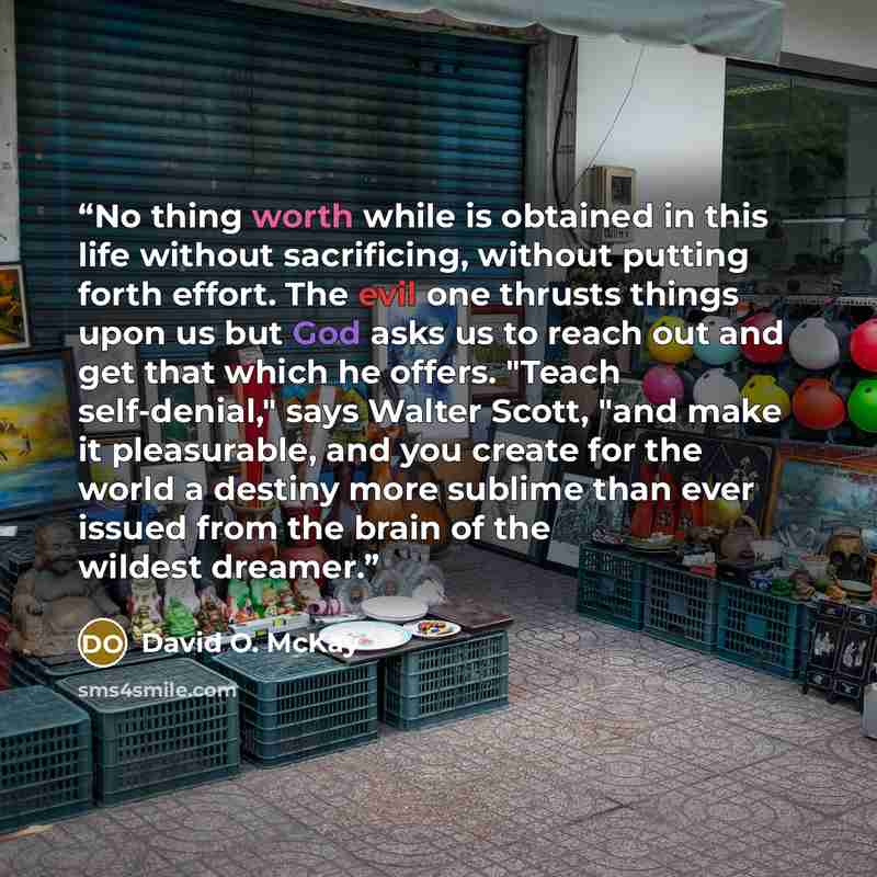 “No thing worth while is obtained in this life without sacrificing, without putting forth effort. The evil one thrusts things upon us but God asks us to reach out and get that which he offers. "Teach self-denial," says Walter Scott, "and make it pleasurable, and you create for the world a destiny…” quote by David O. McKay