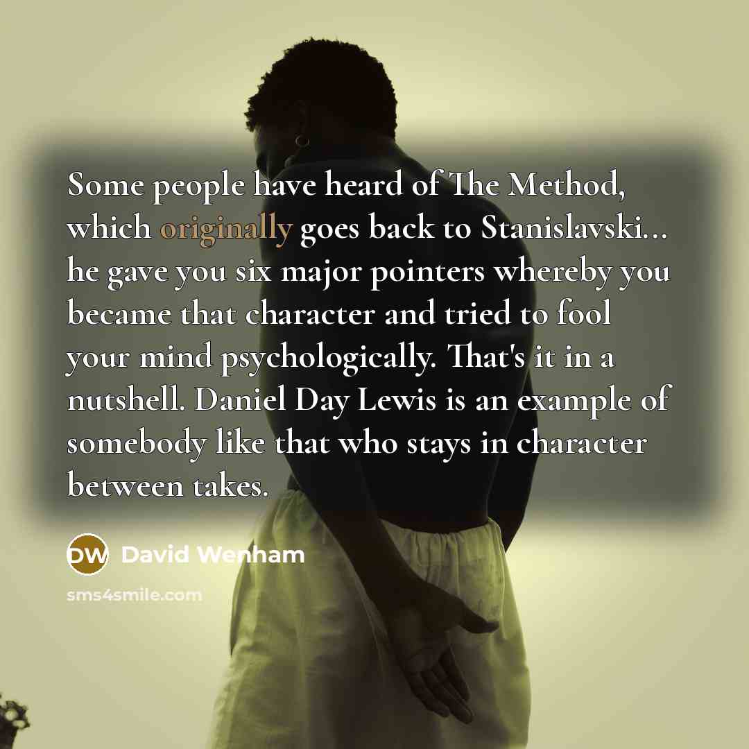 “Some people have heard of The Method, which originally goes back to Stanislavski... he gave you six major pointers whereby you became that character and tried to fool your mind psychologically. That's it in a nutshell. Daniel Day Lewis is an example of somebody like that who stays in character…” quote by David Wenham