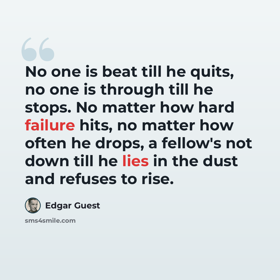 “No one is beat till he quits, no one is through till he stops. No matter how hard failure hits, no matter how often he drops, a fellow's not down till he lies in the dust and refuses to rise.” quote by Edgar Guest