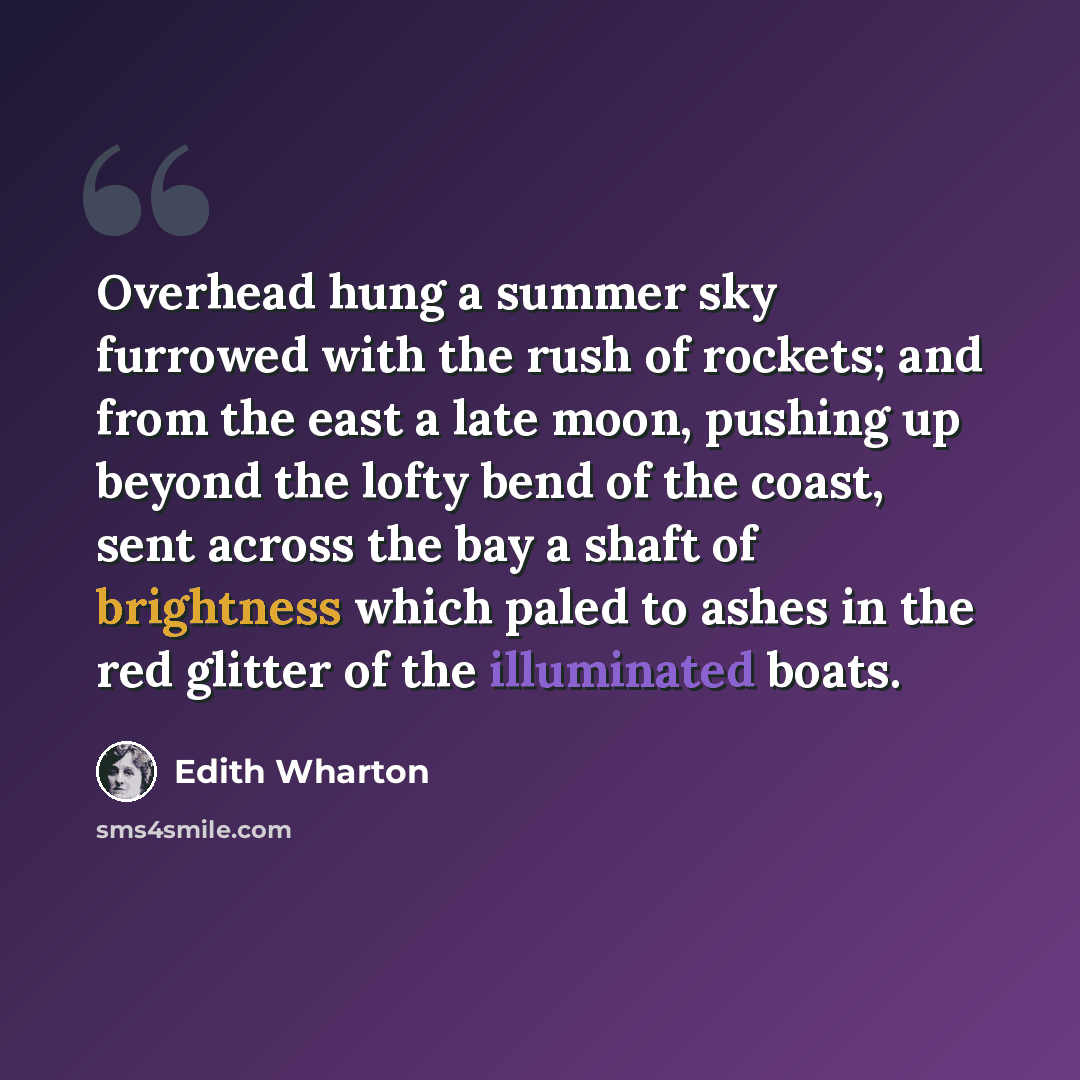 “Overhead hung a summer sky furrowed with the rush of rockets; and from the east a late moon, pushing up beyond the lofty bend of the coast, sent across the bay a shaft of brightness which paled to ashes in the red glitter of the illuminated boats.” quote by Edith Wharton
