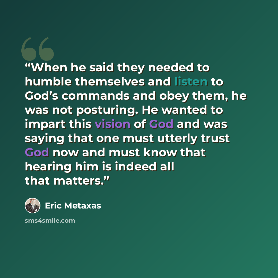 “When he said they needed to humble themselves and listen to God’s commands and obey them, he was not posturing. He wanted to impart this vision of God and was saying that one must utterly trust God now and must know that hearing him is indeed all that matters.” quote by Eric Metaxas