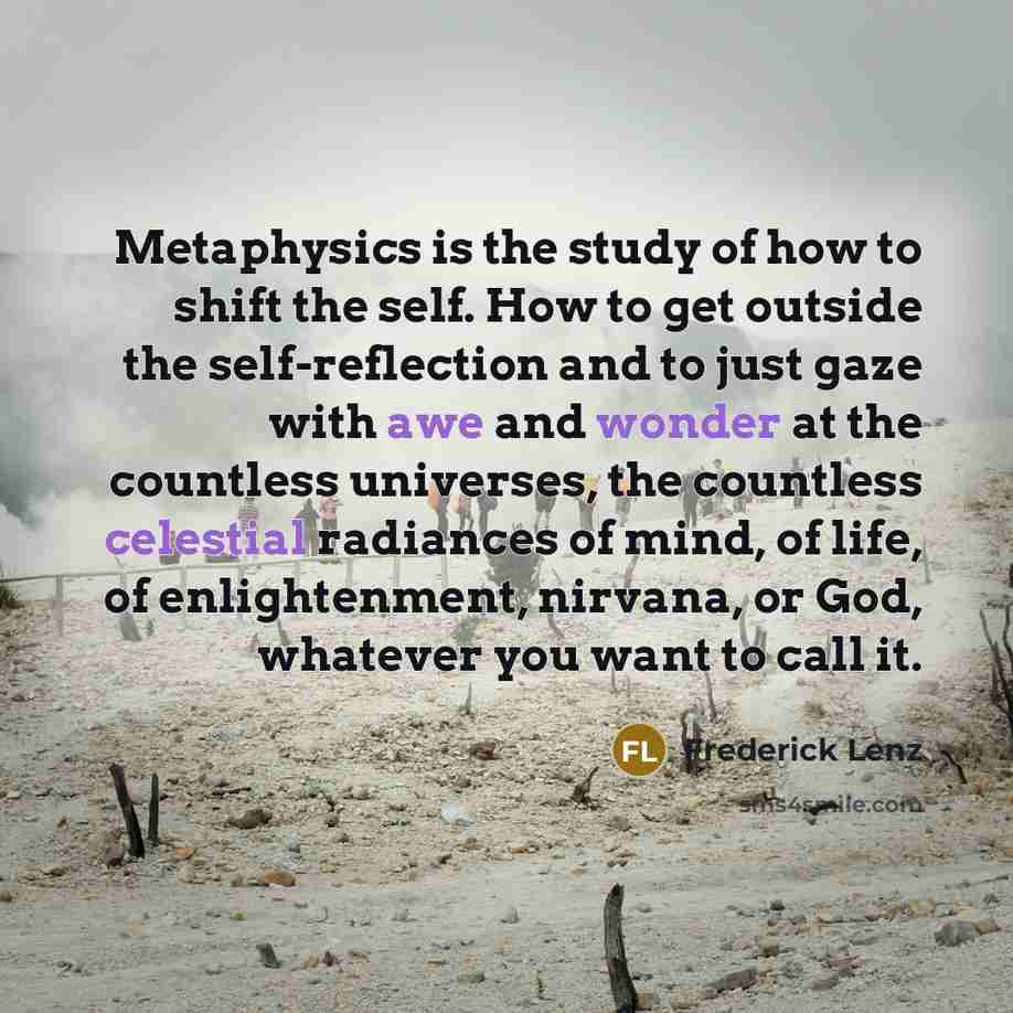 “Metaphysics is the study of how to shift the self. How to get outside the self-reflection and to just gaze with awe and wonder at the countless universes, the countless celestial radiances of mind, of life, of enlightenment, nirvana, or God, whatever you want to call it.” quote by Frederick Lenz