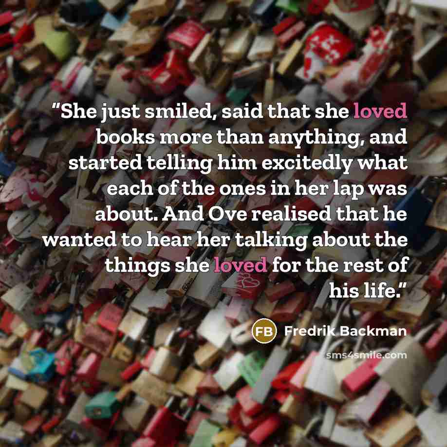 “She just smiled, said that she loved books more than anything, and started telling him excitedly what each of the ones in her lap was about. And Ove realised that he wanted to hear her talking about the things she loved for the rest of his life.” quote by Fredrik Backman