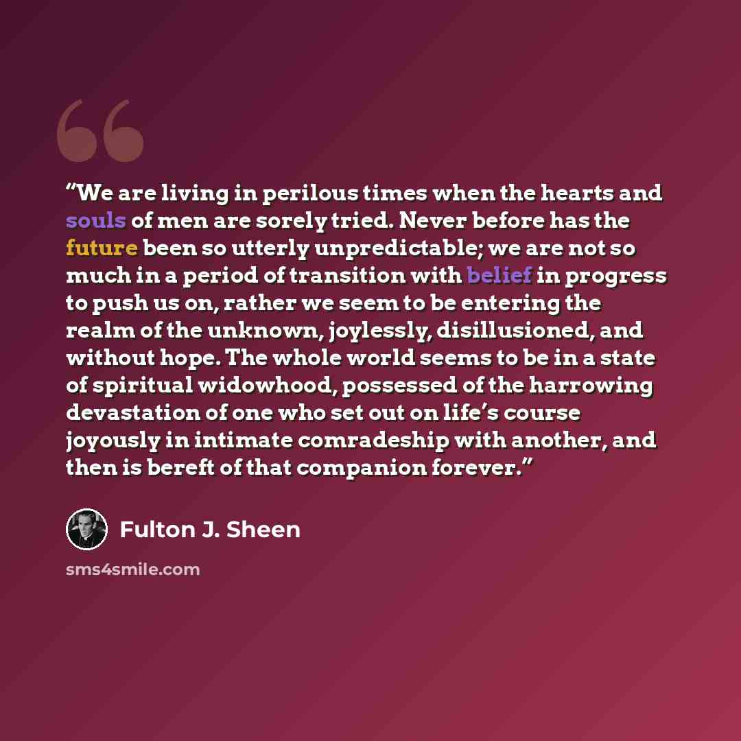 “We are living in perilous times when the hearts and souls of men are sorely tried. Never before has the future been so utterly unpredictable; we are not so much in a period of transition with belief in progress to push us on, rather we seem to be entering the realm of the unknown, joylessly…” quote by Fulton J. Sheen