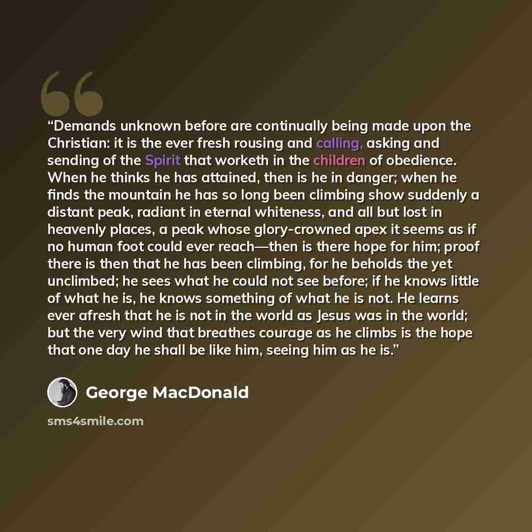 “Demands unknown before are continually being made upon the Christian: it is the ever fresh rousing and calling, asking and sending of the Spirit that worketh in the children of obedience. When he thinks he has attained, then is he in danger; when he finds the mountain he has so long been climbing…” quote by George MacDonald