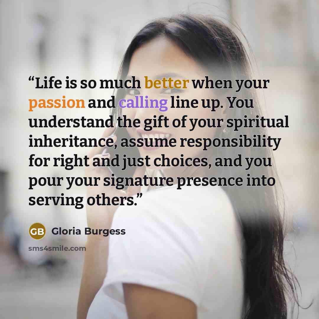 “Life is so much better when your passion and calling line up. You understand the gift of your spiritual inheritance, assume responsibility for right and just choices, and you pour your signature presence into serving others.” quote by Gloria Burgess