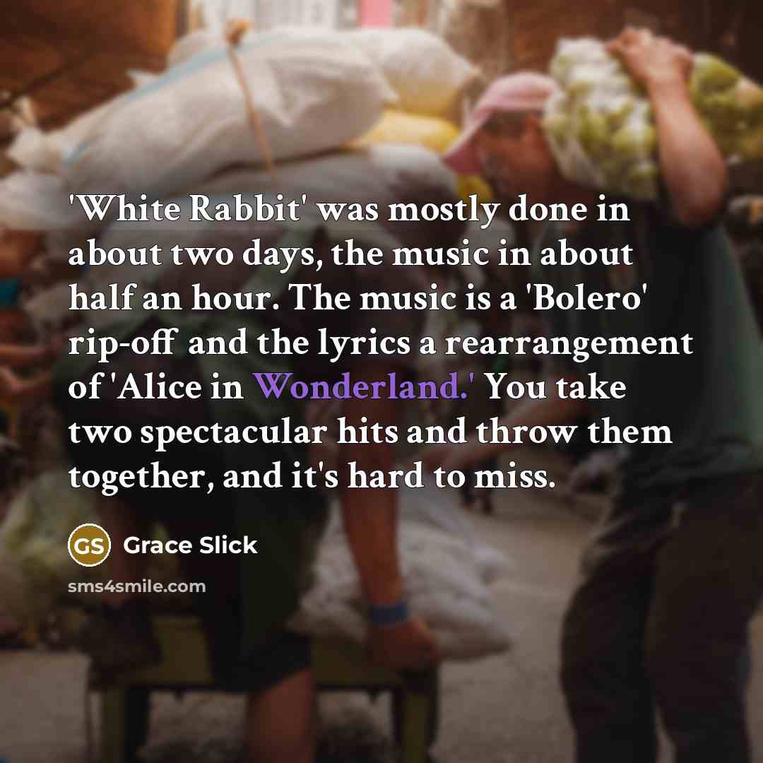“'White Rabbit' was mostly done in about two days, the music in about half an hour. The music is a 'Bolero' rip-off and the lyrics a rearrangement of 'Alice in Wonderland.' You take two spectacular hits and throw them together, and it's hard to miss.” quote by Grace Slick