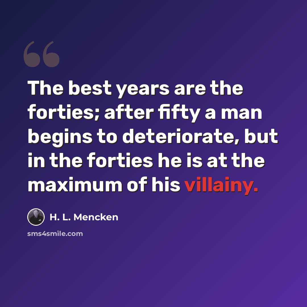 “The best years are the forties; after fifty a man begins to deteriorate, but in the forties he is at the maximum of his villainy.” quote by H. L. Mencken