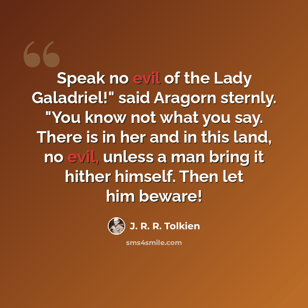 “Speak no evil of the Lady Galadriel!" said Aragorn sternly. "You know not what you say. There is in her and in this land, no evil, unless a man bring it hither himself. Then let him beware!” quote by J. R. R. Tolkien