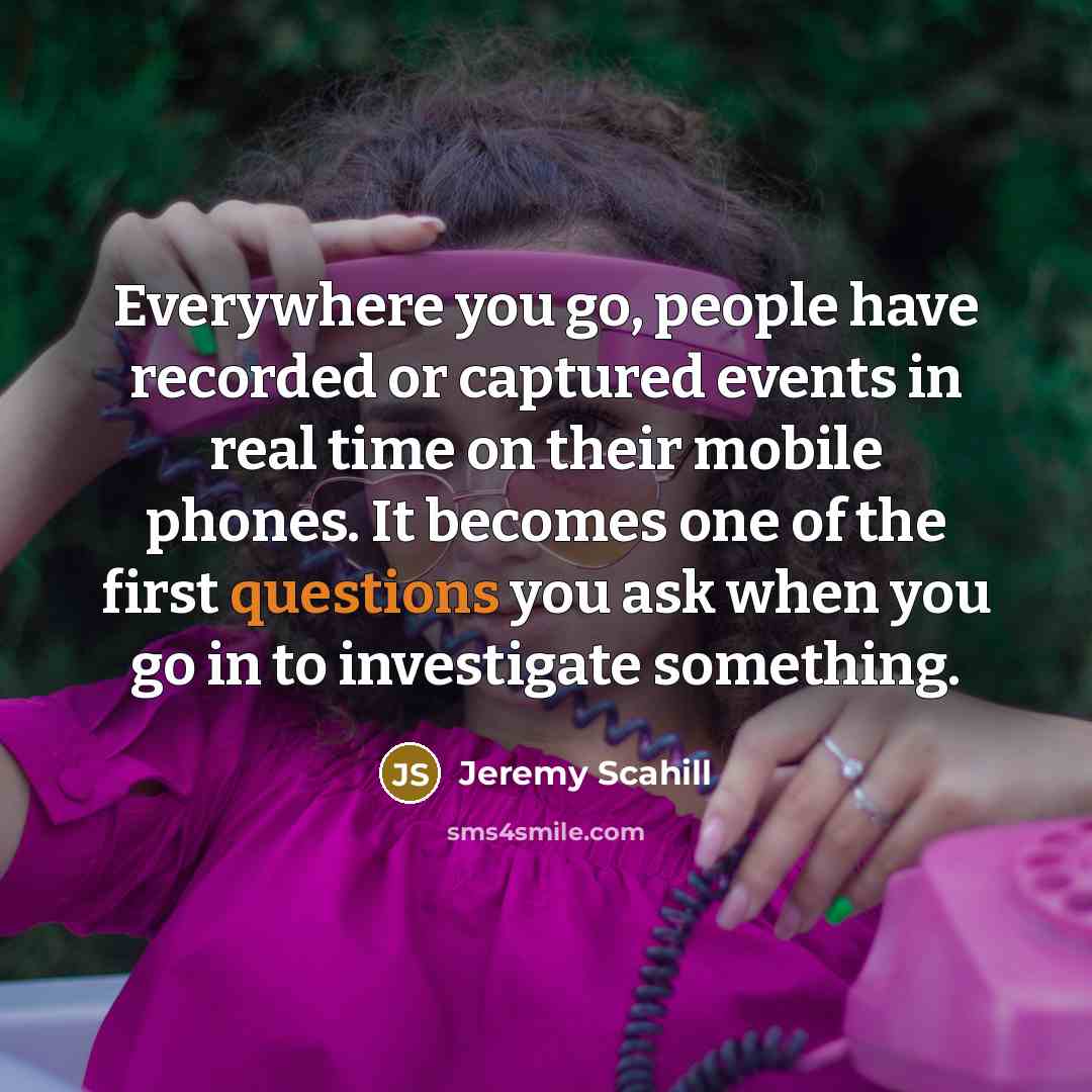“Everywhere you go, people have recorded or captured events in real time on their mobile phones. It becomes one of the first questions you ask when you go in to investigate something.” quote by Jeremy Scahill