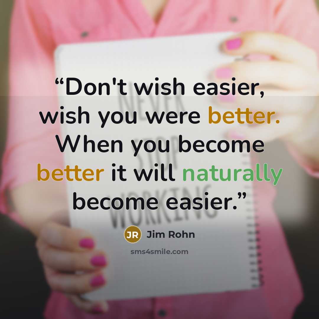 “Don't wish easier, wish you were better. When you become better it will naturally become easier.” quote by Jim Rohn
