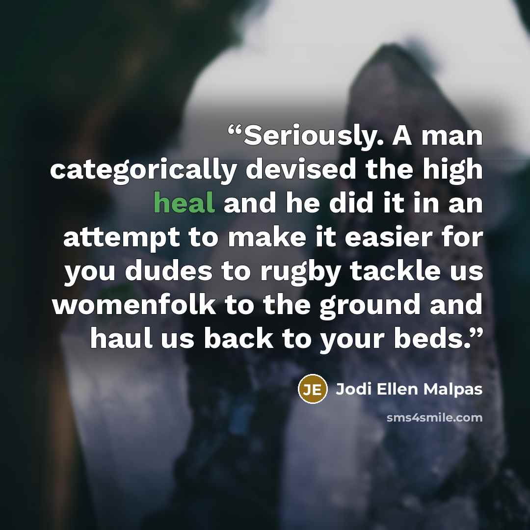 “Seriously. A man categorically devised the high heal and he did it in an attempt to make it easier for you dudes to rugby tackle us womenfolk to the ground and haul us back to your beds.” quote by Jodi Ellen Malpas
