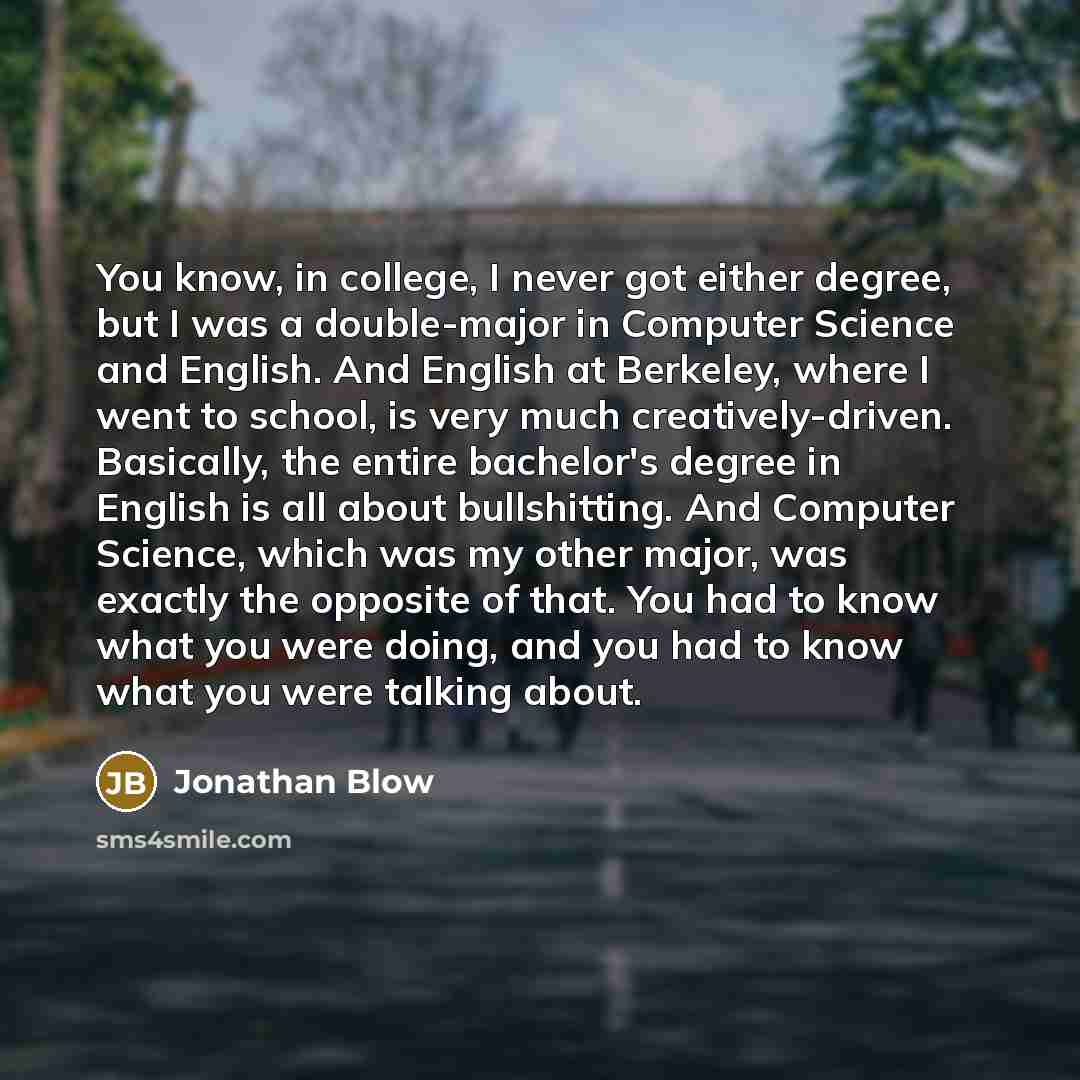 “You know, in college, I never got either degree, but I was a double-major in Computer Science and English. And English at Berkeley, where I went to school, is very much creatively-driven. Basically, the entire bachelor's degree in English is all about bullshitting. And Computer Science, which was…” quote by Jonathan Blow