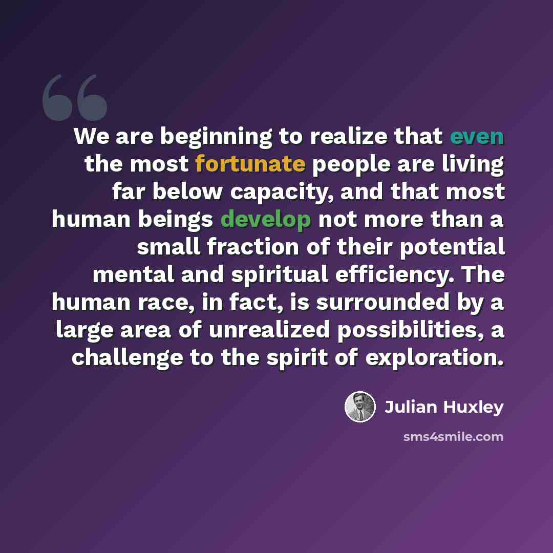 “We are beginning to realize that even the most fortunate people are living far below capacity, and that most human beings develop not more than a small fraction of their potential mental and spiritual efficiency. The human race, in fact, is surrounded by a large area of unrealized possibilities, a…” quote by Julian Huxley