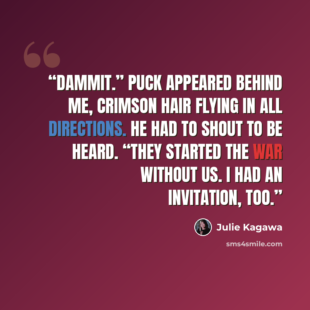 “Dammit.” Puck appeared behind me, crimson hair flying in all directions. He had to shout to be heard. “They started the war without us. I had an invitation, too.” quote by Julie Kagawa