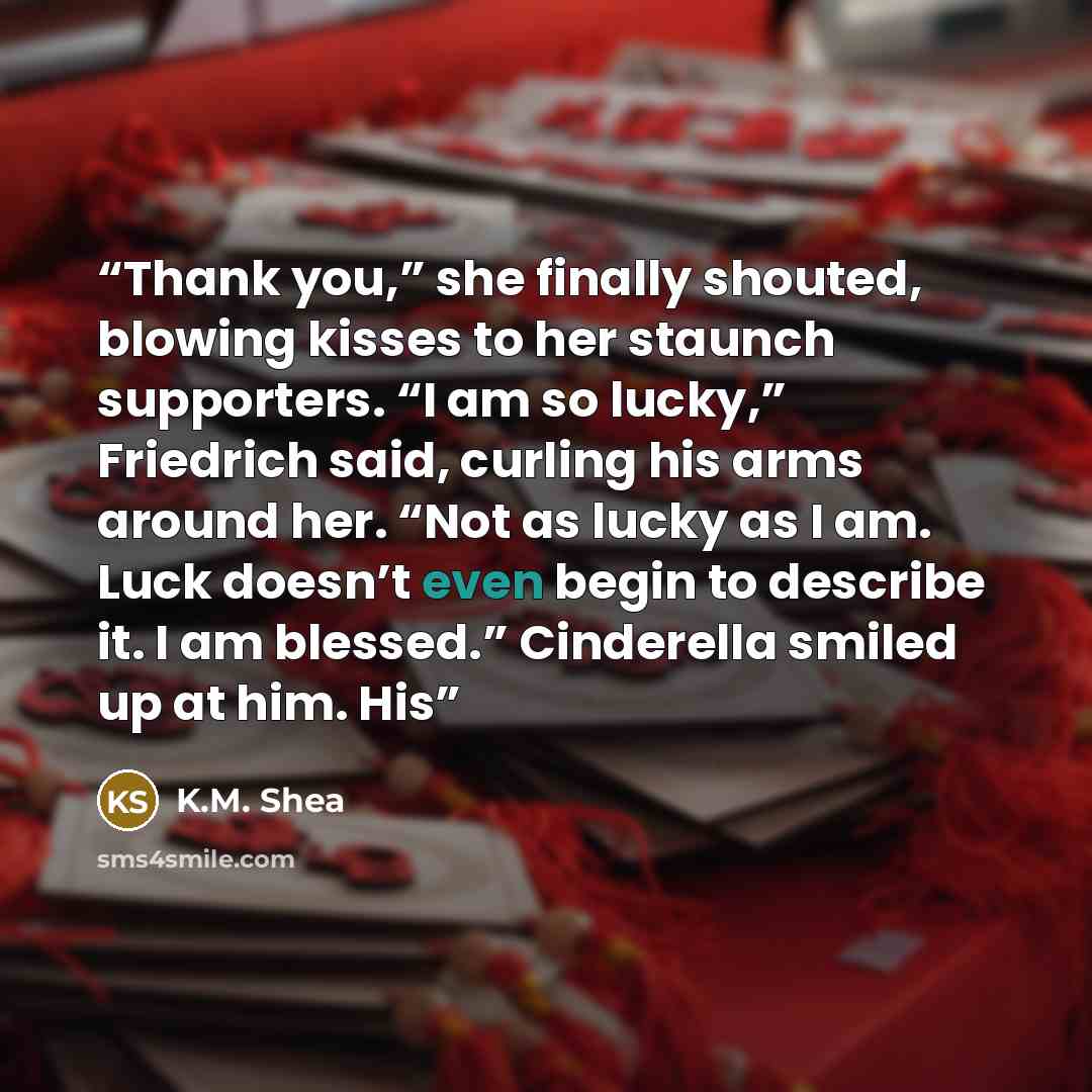 “Thank you,” she finally shouted, blowing kisses to her staunch supporters. “I am so lucky,” Friedrich said, curling his arms around her. “Not as lucky as I am. Luck doesn’t even begin to describe it. I am blessed.” Cinderella smiled up at him. His” quote by K.M. Shea