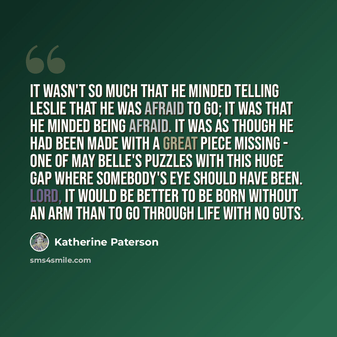 “It wasn't so much that he minded telling Leslie that he was afraid to go; it was that he minded being afraid. It was as though he had been made with a great piece missing - one of May Belle's puzzles with this huge gap where somebody's eye should have been. Lord, it would be better to be born…” quote by Katherine Paterson