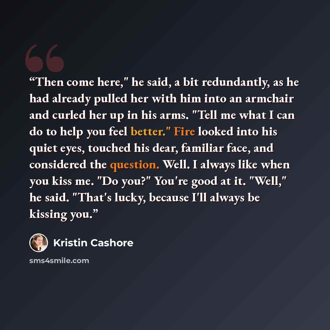“Then come here," he said, a bit redundantly, as he had already pulled her with him into an armchair and curled her up in his arms. "Tell me what I can do to help you feel better." Fire looked into his quiet eyes, touched his dear, familiar face, and considered the question. Well. I always like…” quote by Kristin Cashore
