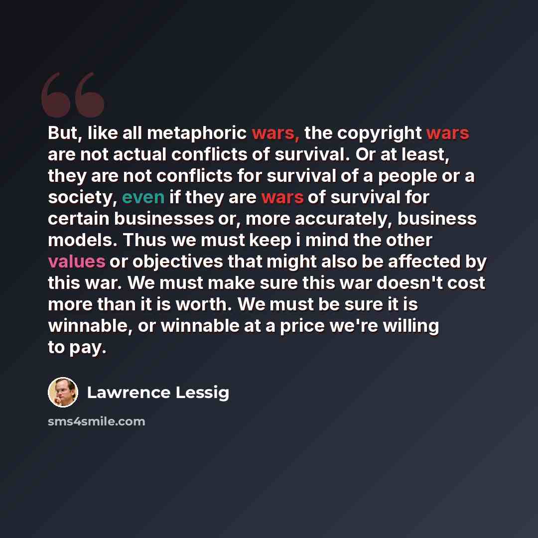 “But, like all metaphoric wars, the copyright wars are not actual conflicts of survival. Or at least, they are not conflicts for survival of a people or a society, even if they are wars of survival for certain businesses or, more accurately, business models. Thus we must keep i mind the other…” quote by Lawrence Lessig