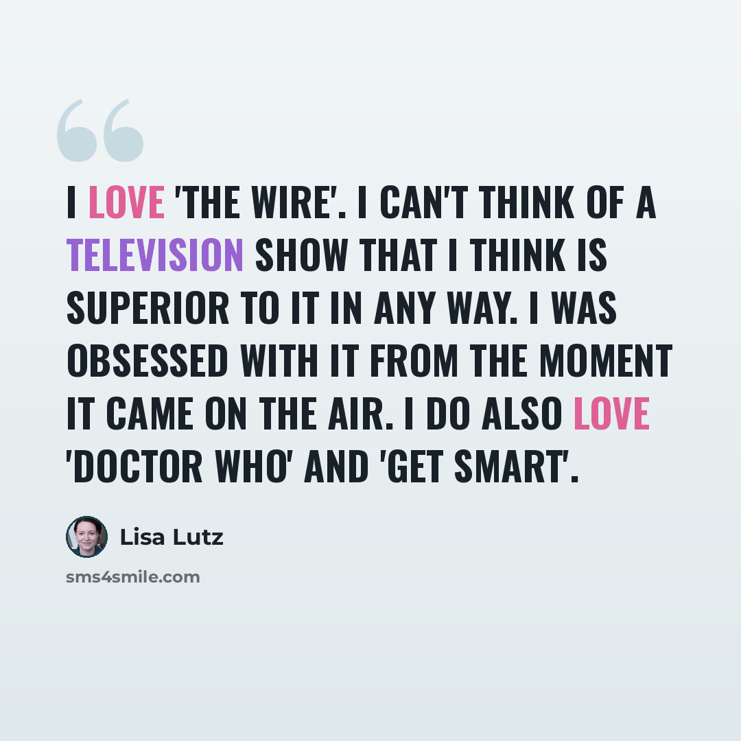 “I love 'The Wire'. I can't think of a television show that I think is superior to it in any way. I was obsessed with it from the moment it came on the air. I do also love 'Doctor Who' and 'Get Smart'.” quote by Lisa Lutz