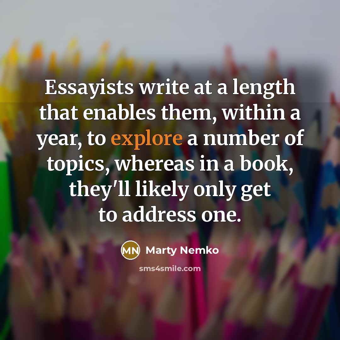“Essayists write at a length that enables them, within a year, to explore a number of topics, whereas in a book, they'll likely only get to address one.” quote by Marty Nemko
