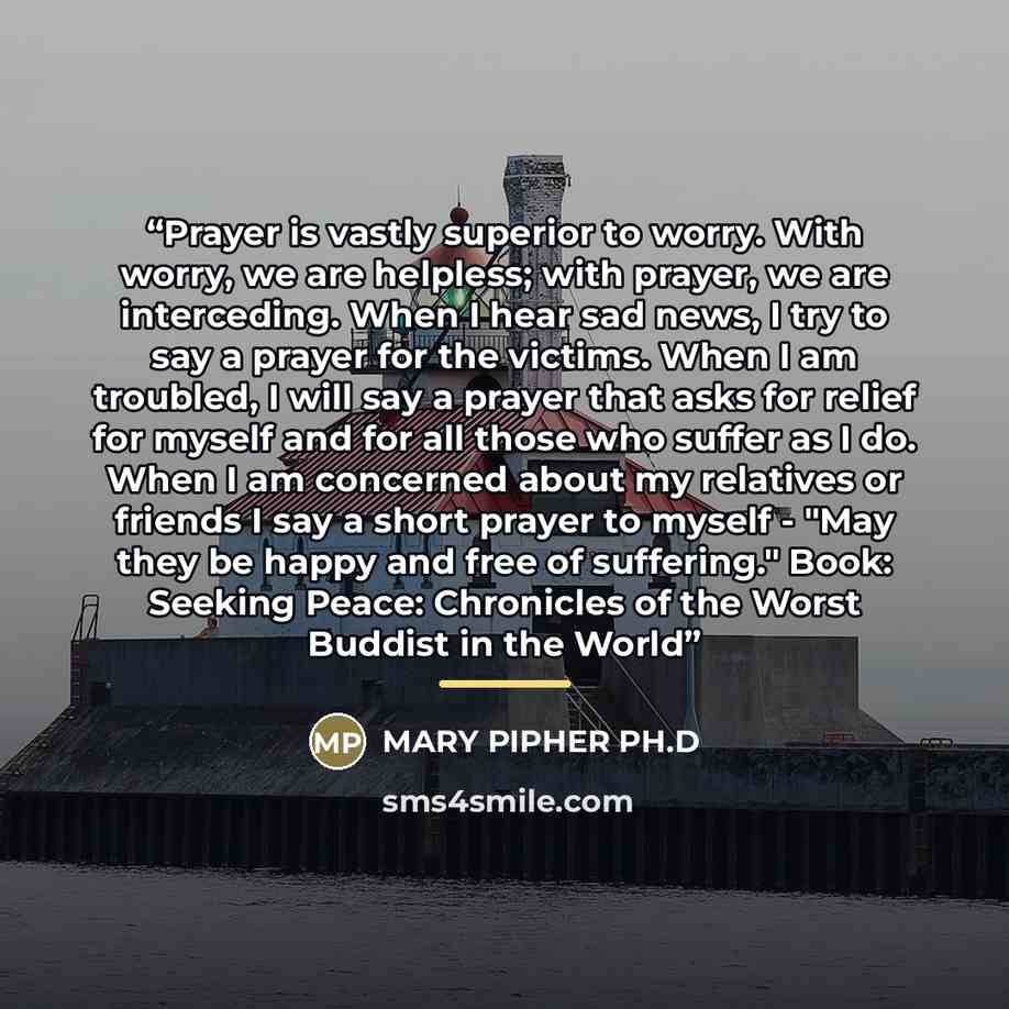 “Prayer is vastly superior to worry. With worry, we are helpless; with prayer, we are interceding. When I hear sad news, I try to say a prayer for the victims. When I am troubled, I will say a prayer that asks for relief for myself and for all those who suffer as I do. When I am concerned about my…” quote by Mary Pipher Ph.d