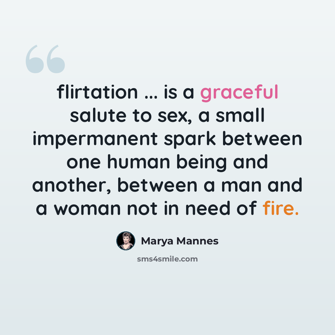 “flirtation ... is a graceful salute to sex, a small impermanent spark between one human being and another, between a man and a woman not in need of fire.” quote by Marya Mannes