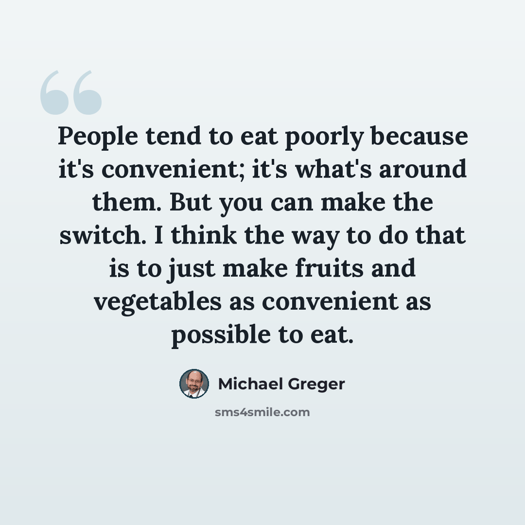 “People tend to eat poorly because it's convenient; it's what's around them. But you can make the switch. I think the way to do that is to just make fruits and vegetables as convenient as possible to eat.” quote by Michael Greger