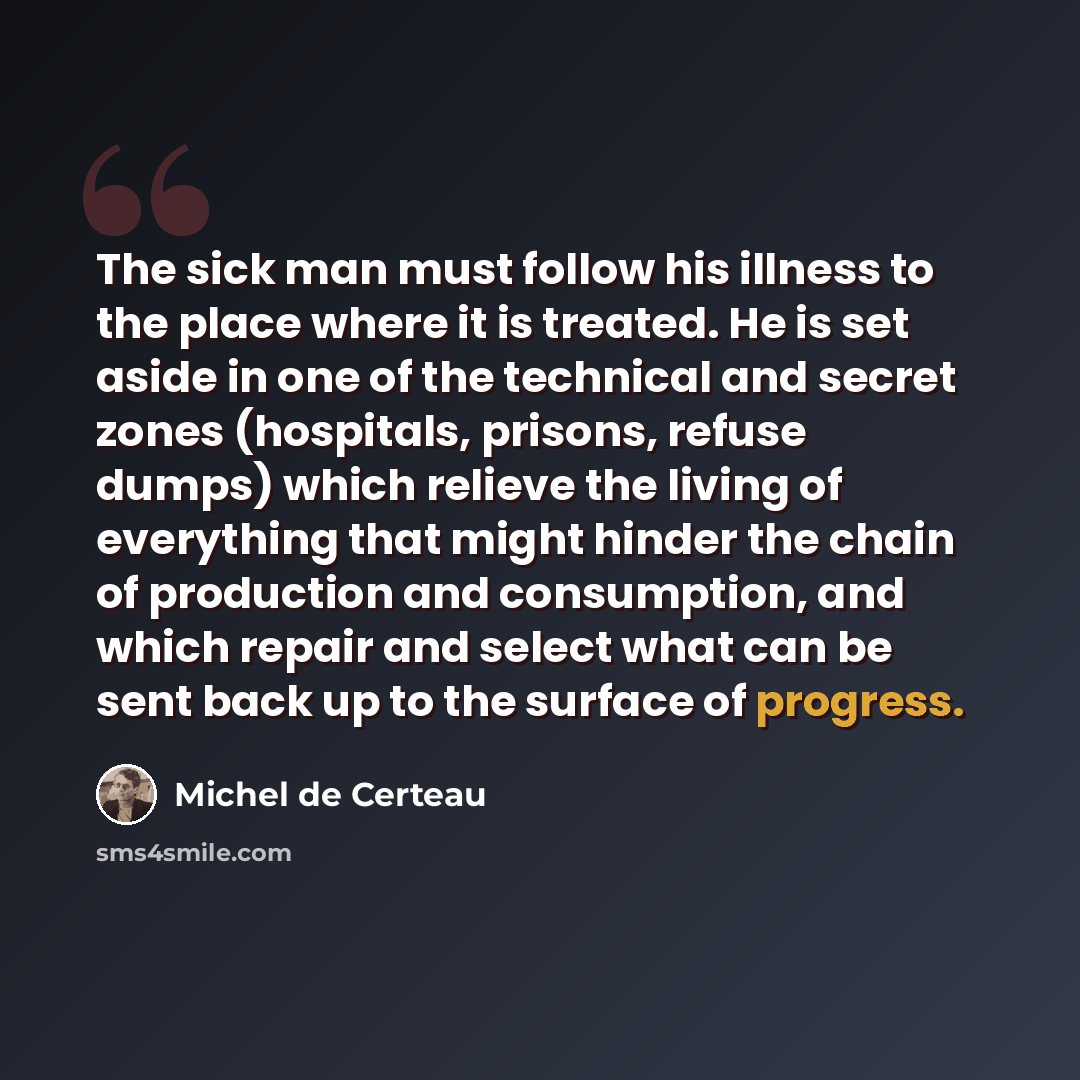 “The sick man must follow his illness to the place where it is treated. He is set aside in one of the technical and secret zones (hospitals, prisons, refuse dumps) which relieve the living of everything that might hinder the chain of production and consumption, and which repair and select what can…” quote by Michel de Certeau