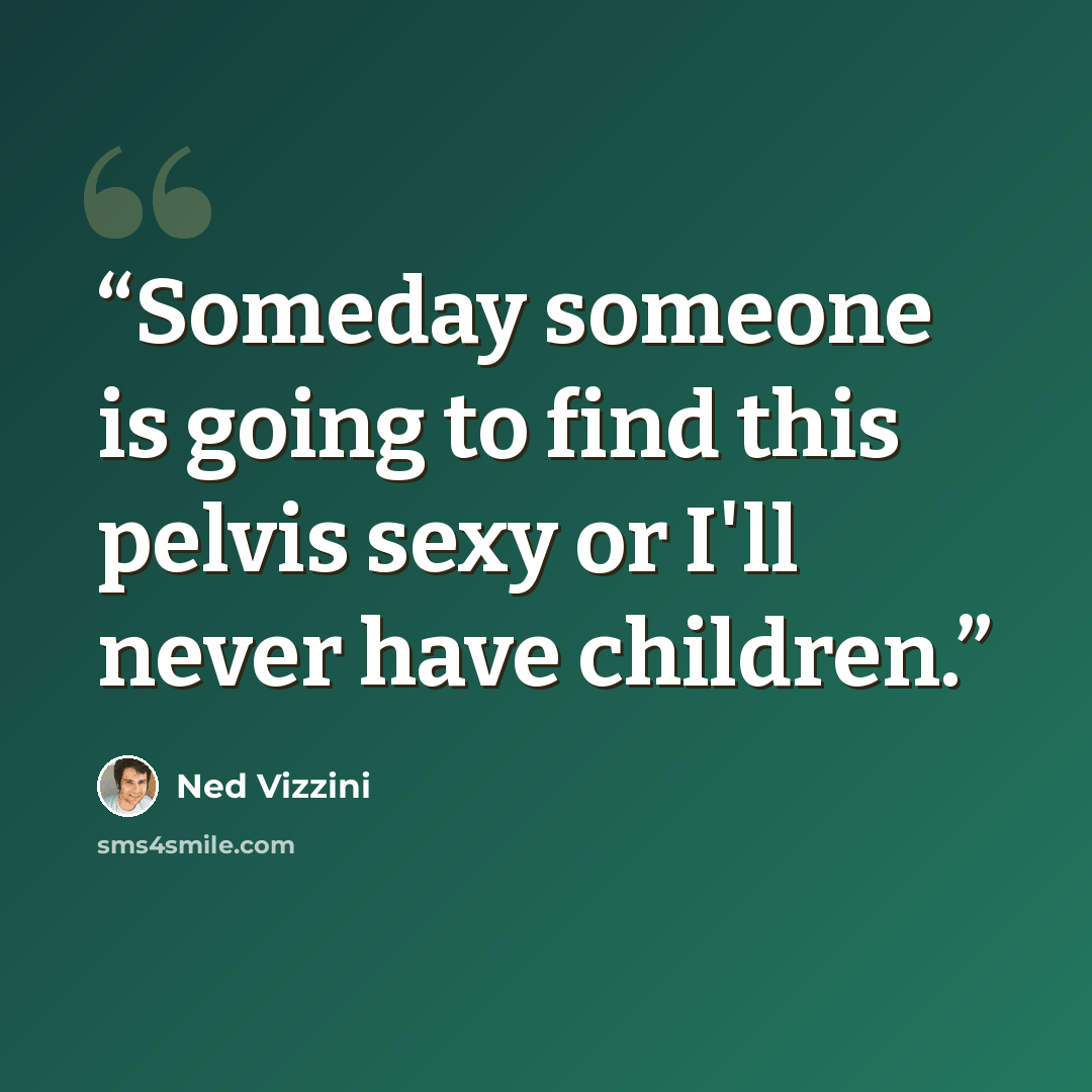 “Someday someone is going to find this pelvis sexy or I'll never have children.” quote by Ned Vizzini
