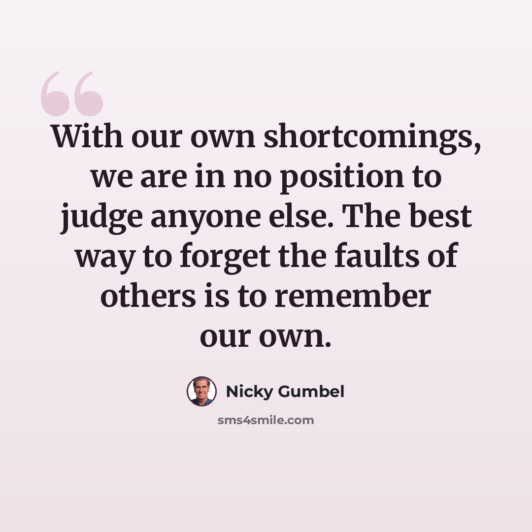 “With our own shortcomings, we are in no position to judge anyone else. The best way to forget the faults of others is to remember our own.” quote by Nicky Gumbel