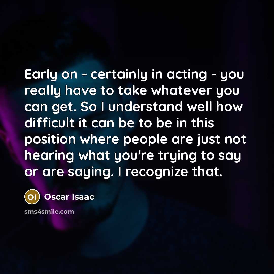 “Early on - certainly in acting - you really have to take whatever you can get. So I understand well how difficult it can be to be in this position where people are just not hearing what you're trying to say or are saying. I recognize that.” quote by Oscar Isaac