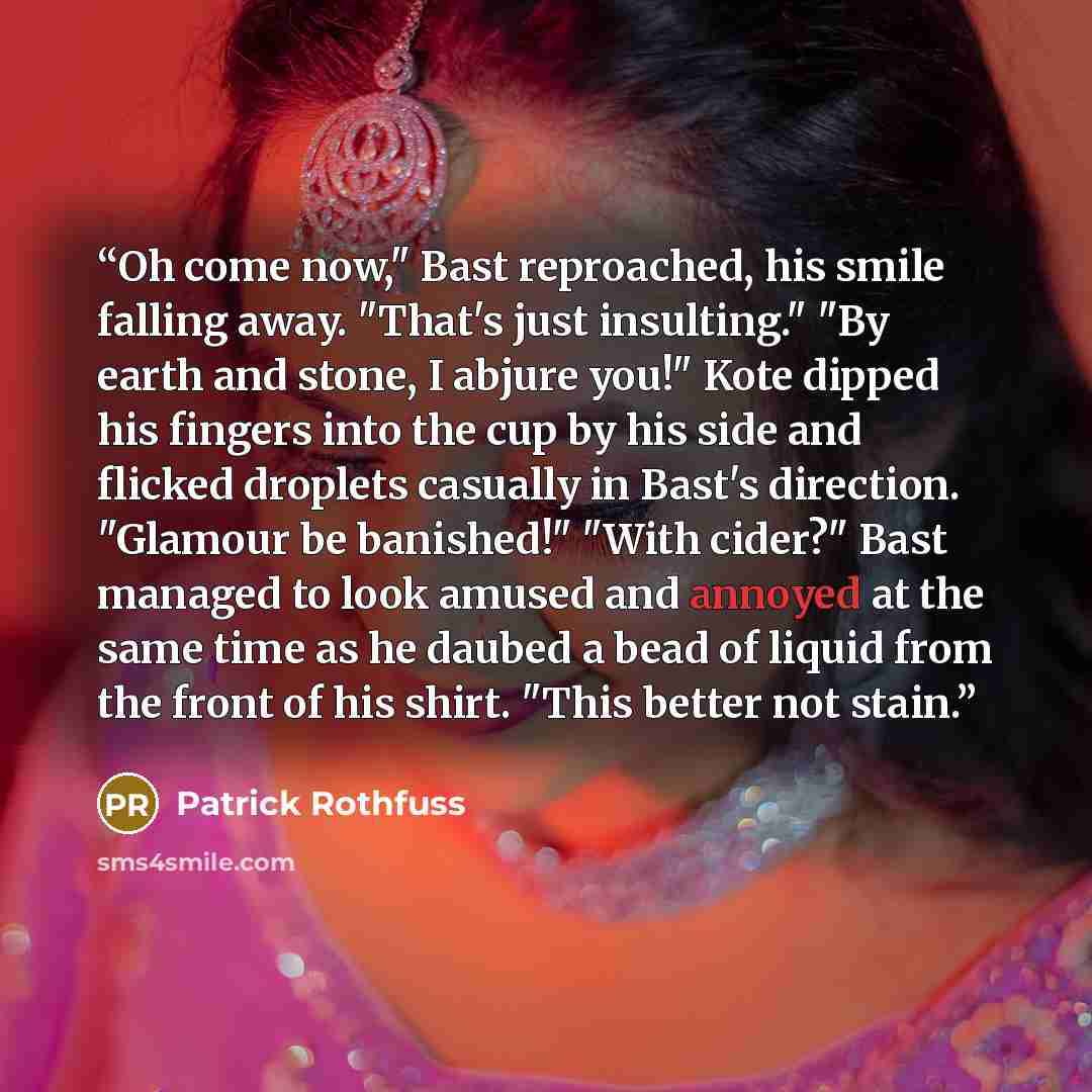 “Oh come now," Bast reproached, his smile falling away. "That's just insulting." "By earth and stone, I abjure you!" Kote dipped his fingers into the cup by his side and flicked droplets casually in Bast's direction. "Glamour be banished!" "With cider?" Bast managed to look amused and annoyed at…” quote by Patrick Rothfuss