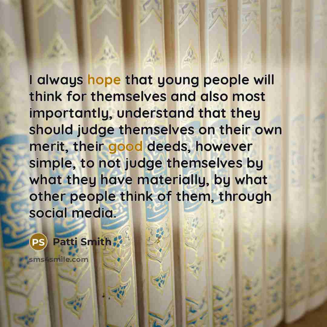 “I always hope that young people will think for themselves and also most importantly, understand that they should judge themselves on their own merit, their good deeds, however simple, to not judge themselves by what they have materially, by what other people think of them, through social media.” quote by Patti Smith