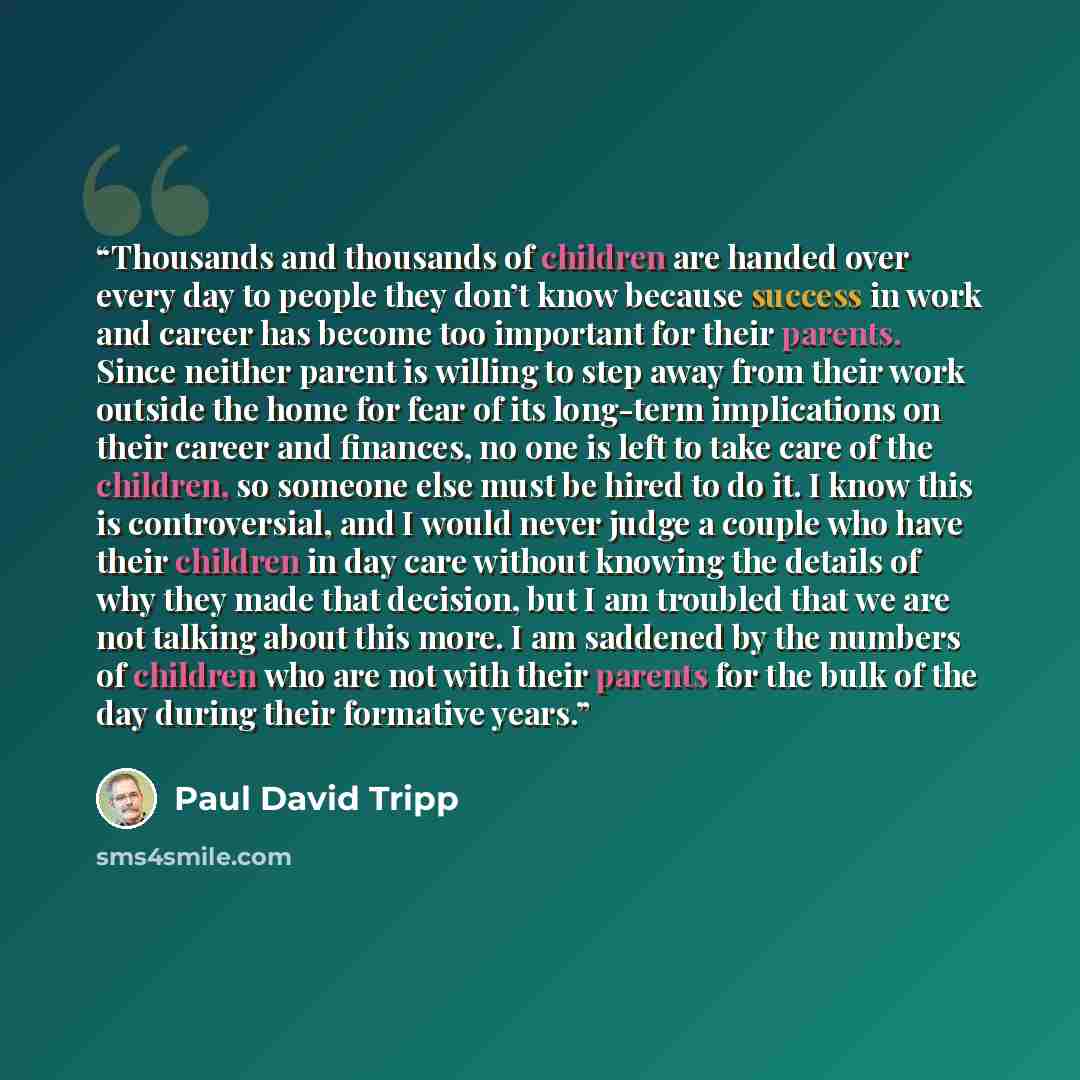 “Thousands and thousands of children are handed over every day to people they don’t know because success in work and career has become too important for their parents. Since neither parent is willing to step away from their work outside the home for fear of its long-term implications on their…” quote by Paul David Tripp