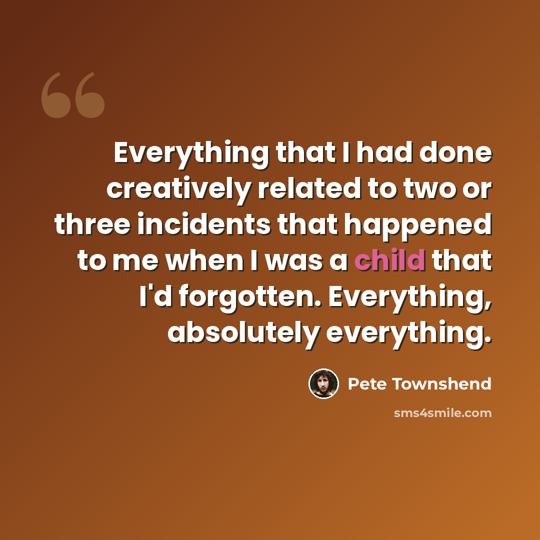 “Everything that I had done creatively related to two or three incidents that happened to me when I was a child that I'd forgotten. Everything, absolutely everything.” quote by Pete Townshend