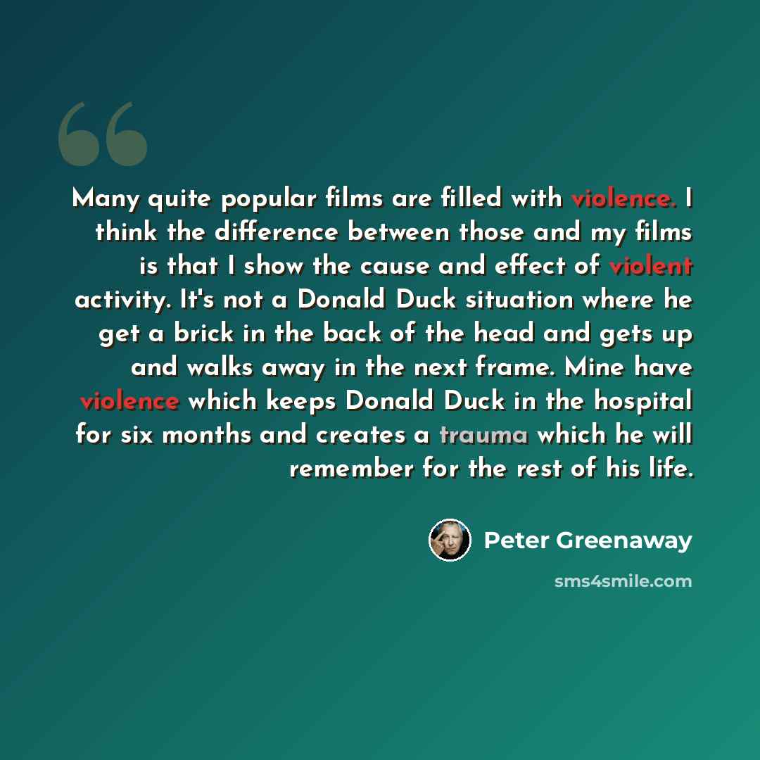 “Many quite popular films are filled with violence. I think the difference between those and my films is that I show the cause and effect of violent activity. It's not a Donald Duck situation where he get a brick in the back of the head and gets up and walks away in the next frame. Mine have…” quote by Peter Greenaway