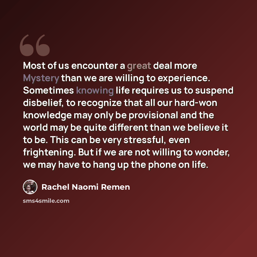 “Most of us encounter a great deal more Mystery than we are willing to experience. Sometimes knowing life requires us to suspend disbelief, to recognize that all our hard-won knowledge may only be provisional and the world may be quite different than we believe it to be. This can be very stressful…” quote by Rachel Naomi Remen