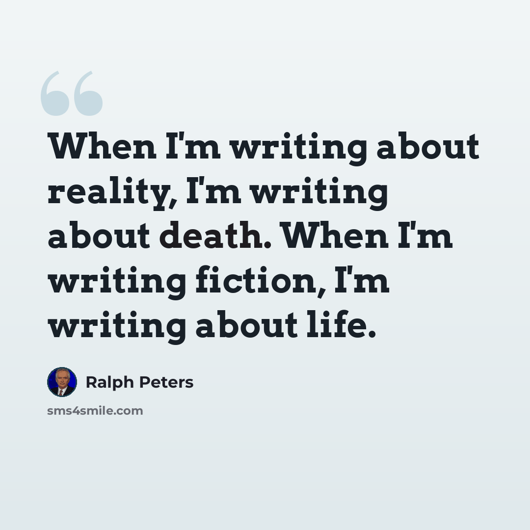 “When I'm writing about reality, I'm writing about death. When I'm writing fiction, I'm writing about life.” quote by Ralph Peters