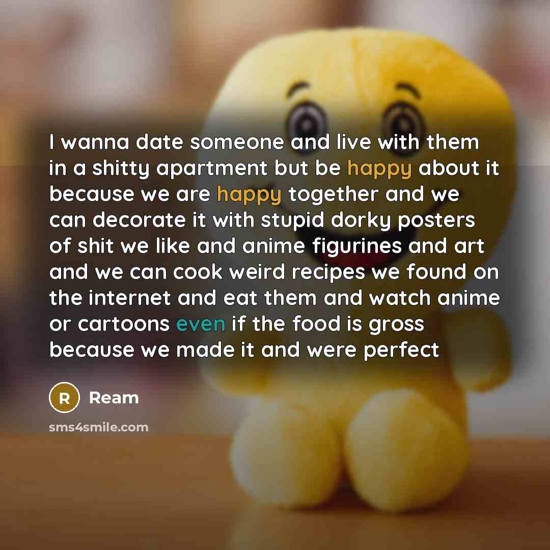 “I wanna date someone and live with them in a shitty apartment but be happy about it because we are happy together and we can decorate it with stupid dorky posters of shit we like and anime figurines and art and we can cook weird recipes we found on the internet and eat them and watch anime or…” quote by REAM
