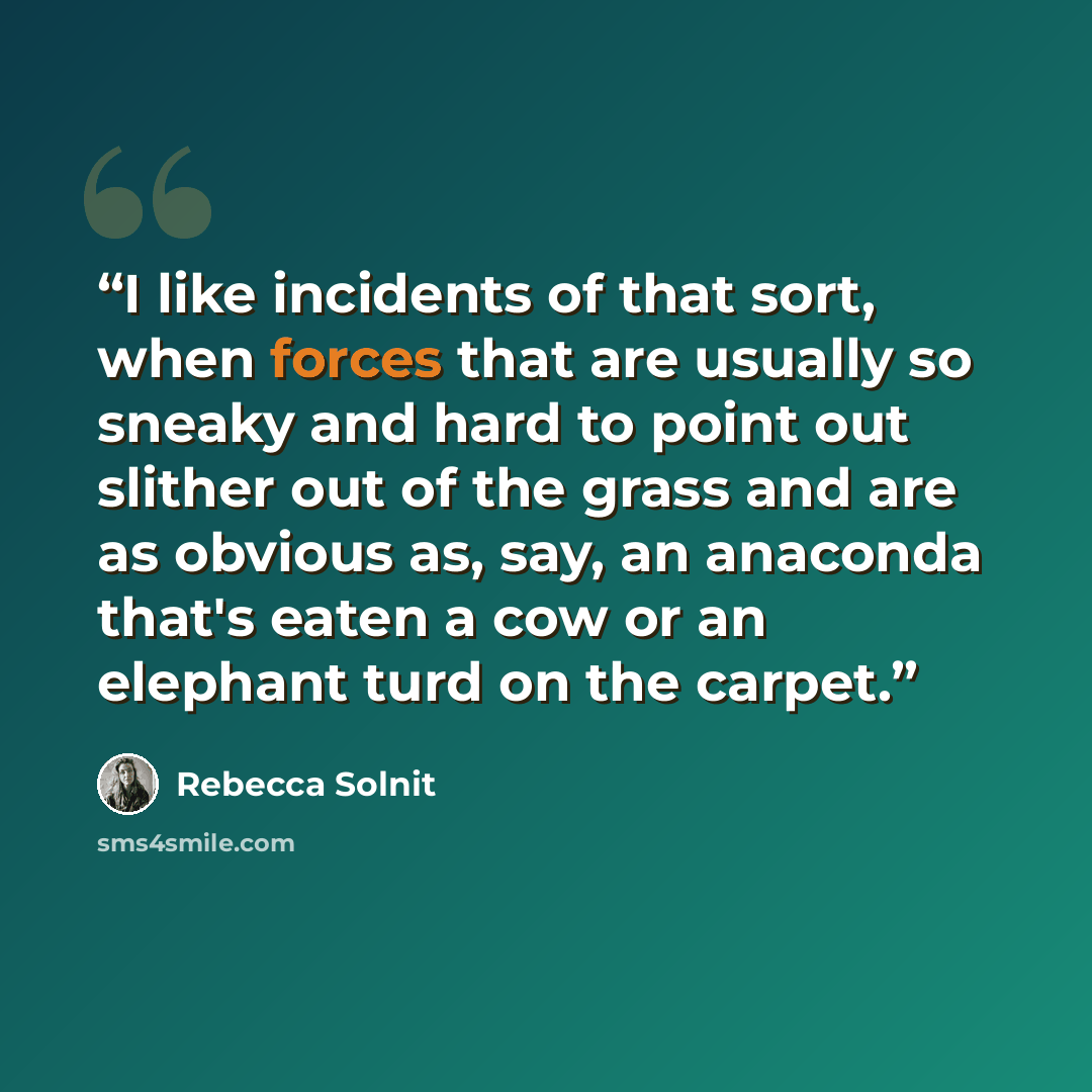 “I like incidents of that sort, when forces that are usually so sneaky and hard to point out slither out of the grass and are as obvious as, say, an anaconda that's eaten a cow or an elephant turd on the carpet.” quote by Rebecca Solnit