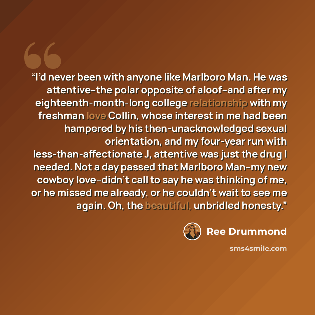 “I’d never been with anyone like Marlboro Man. He was attentive--the polar opposite of aloof--and after my eighteenth-month-long college relationship with my freshman love Collin, whose interest in me had been hampered by his then-unacknowledged sexual orientation, and my four-year run with…” quote by Ree Drummond