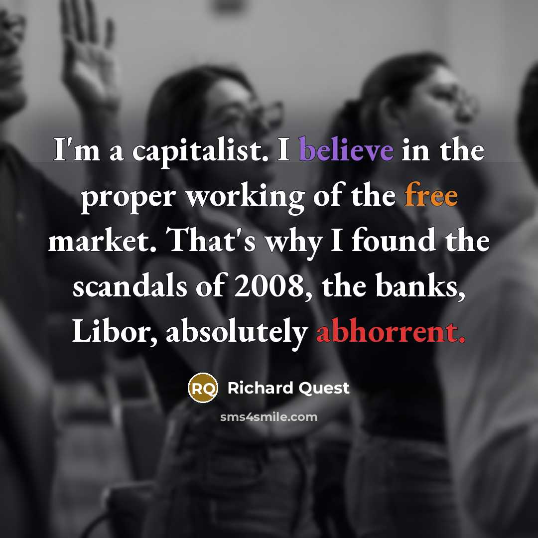 “I'm a capitalist. I believe in the proper working of the free market. That's why I found the scandals of 2008, the banks, Libor, absolutely abhorrent.” quote by Richard Quest